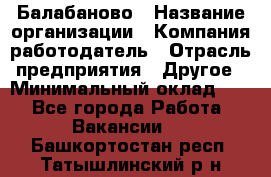 Балабаново › Название организации ­ Компания-работодатель › Отрасль предприятия ­ Другое › Минимальный оклад ­ 1 - Все города Работа » Вакансии   . Башкортостан респ.,Татышлинский р-н